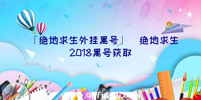 「绝地求生外挂黑号」|绝地求生2018黑号获取